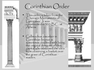 Corinthian Order
• This order is taken from the
‘Choragic Monuments of
Lysicrates’. It was
constructed in 335 B.C. at
Athens
• Callimachus a worker in
Corinthian bronze is
sometimes credited with being
the original designer of this
capital who obtained the idea
from observing a basket over
the grave of Corinthian
maiden.
 