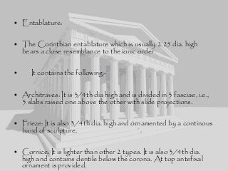 • Entablature:
• The Corinthian entablature which is usually 2.25 dia. high
bears a close resemblance to the ionic order.
• It contains the following:-
• Architraves: It is 3/4th dia high and is divided in 3 fasciae, i.e.,
3 slabs raised one above the other with slide projections.
• Frieze: It is also 3/4th dia. high and ornamented by a continous
band of sculpture.
• Cornice: It is lighter than other 2 types. It is also 3/4th dia.
high and contains dentile below the corona. At top antefixal
ornament is provided.
 