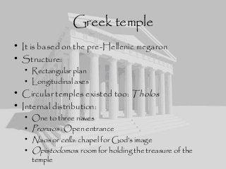 Greek temple
• It is based on the pre-Hellenic megaron
• Structure:
• Rectangular plan
• Longitudinal axes
• Circular temples existed too: Tholos
• Internal distribution:
• One to three naves
• Pronaos : Open entrance
• Naos or cella: chapel for God’s image
• Opistodomos: room for holding the treasure of the
temple
 