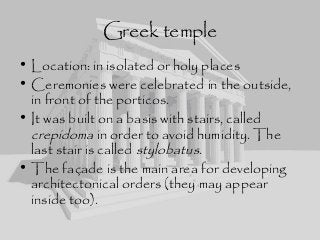 Greek temple
• Location: in isolated or holy places
• Ceremonies were celebrated in the outside,
in front of the porticos.
• It was built on a basis with stairs, called
crepidoma in order to avoid humidity. The
last stair is called stylobatus.
• The façade is the main area for developing
architectonical orders (they may appear
inside too).
 