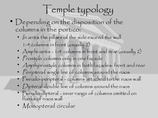 Temple typology
• Depending on the disposition of the
columns in the portico:
• In antis: the pillars of the side exceed the wall
1-4 columns in front (usually 2)
• Amphi-antis - 1-4 columns in front and rear (usually 2)
• Prostyle: columns only in one façade
• Amphiprostyle: columns in both façades- front and rear
• Peripteral: single line of columns around the naos
• Pseudo-peripteral - columns attached to the naos wall
• Dipteral: double line of columns around the naos
• Pseudo-dipteral - inner range of columns omitted on
flanks of naos wall
• Monopteral: circular
 