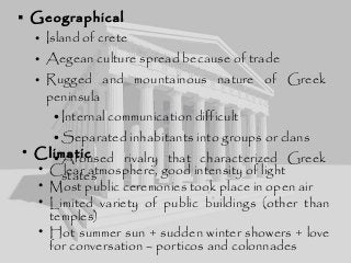  Geographical
• Island of crete
• Aegean culture spread because of trade
• Rugged and mountainous nature of Greek
peninsula
•Internal communication difficult
•Separated inhabitants into groups or clans
•Aroused rivalry that characterized Greek
states
• Climatic
• Clear atmosphere, good intensity of light
• Most public ceremonies took place in open air
• Limited variety of public buildings (other than
temples)
• Hot summer sun + sudden winter showers + love
for conversation – porticos and colonnades
 