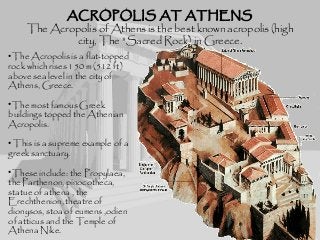 ACROPOLIS AT ATHENSACROPOLIS AT ATHENS
The Acropolis of Athens is the best known acropolis (high
city, The "Sacred Rock) in Greece.
•The Acropolis is a flat-topped
rock which rises 150 m (512 ft)
above sea level in the city of
Athens, Greece.
•The most famous Greek
buildings topped the Athenian
Acropolis.
• This is a supreme example of a
greek sanctuary.
•These include: the Propylaea,
the Parthenon, pinocotheca,
statue of athena , the
Erechthenion, theatre of
dionysos, stoa of eumens ,odien
of atticus and the Temple of
Athena Nike.
 