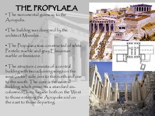 THE PROPYLAEATHE PROPYLAEA
• The monumental gateway to the
Acropolis.
•The building was designed by the
architect Mnesiles .
• The Propylaea was constructed of white
Pentelic marble and gray Eleusinian
marble or limestone.
• The structure consists of a central
building with two adjoining wings on the
west (outer) side, one to the north and one
to the south. The core is the central
building, which presents a standard six-
columned Doric façade both on the West
to those entering the Acropolis and on
the east to those departing.
 