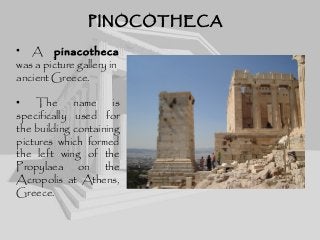 PINOCOTHECAPINOCOTHECA
• A pinacotheca
was a picture gallery in
ancient Greece.
• The name is
specifically used for
the building containing
pictures which formed
the left wing of the
Propylaea on the
Acropolis at Athens,
Greece.
 