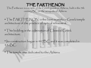 THE PARTHENONTHE PARTHENON
The Parthenon is a temple of the Greek goddess Athena, built in the 5th
century BC on the acropolis of Athens.
• The PARTHENON is the best example in Greek temple
architecture of the practice of optical refinement.
• This building is the culmination of Classical Greek
architecture.
• Its construction began in 447BC and it was completed in
432BC.
• The temple was dedicated to the Athena.
 