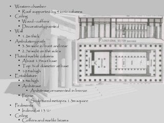 • Western chamber
• Roof supported by 4 ionic columns
• Ceiling
• Wood - coffers
• Decoratively painted
• Wall
• 1.2m thick
• Ambulatory path
• 3.3m wide in front and rear
• 2.7m wide on the sides
• Fluted marble columns
• About 1.9m at base
• Top ¾ of diameter at base
• 10.4m high
• Entablature
• 3.4m high
• Architrave
• Architrave ornamented in bronze
• Frieze
• Sculptured metopes 1.3m square
• Pediments
• Inclined at 13 ½o
• Ceiling
• Coffers and marble beams
 