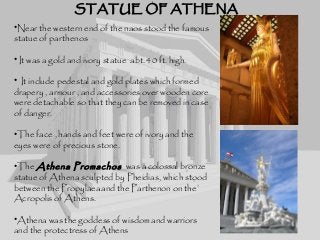 STATUE OF ATHENASTATUE OF ATHENA
•Near the western end of the naos stood the famous
statue of parthenos
• It was a gold and ivory statue abt. 40 ft. high.
• It include pedestal and gold plates which formed
drapery , armour , and accessories over wooden core
were detachable so that they can be removed in case
of danger.
•The face , hands and feet were of ivory and the
eyes were of precious stone.
•The Athena Promachos was a colossal bronze
statue of Athena sculpted by Pheidias, which stood
between the Propylaeaand the Parthenon on the
Acropolis of Athens.
•Athena was the goddess of wisdom and warriors
and the protectress of Athens
 