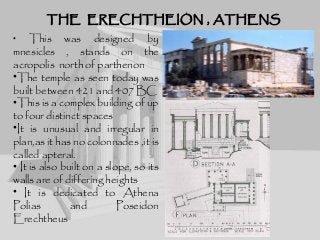 THE ERECHTHEION , ATHENSTHE ERECHTHEION , ATHENS
• This was designed by
mnesicles , stands on the
acropolis north of parthenon
•The temple as seen today was
built between 421 and 407 BC
•This is a complex building of up
to four distinct spaces
•It is unusual and irregular in
plan,as it has no colonnades ,it is
called apteral.
• It is also built on a slope, so its
walls are of differing heights
• It is dedicated to Athena
Polias and Poseidon
Erechtheus
 