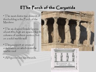 • The most distinctive element of
this building is the Porch of the
Maidens
• The six draped female figures
about 8fts. high are spaced like the
columns of northern portico, but
on a solid marble wall
• They support an unusual
entablature on which rests the
marble roof
• All figures face southwards.
The Porch of the CaryatidsThe Porch of the Caryatids
 