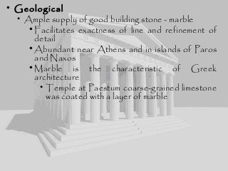 • Geological
• Ample supply of good building stone - marble
•Facilitates exactness of line and refinement of
detail
•Abundant near Athens and in islands of Paros
and Naxos
•Marble is the characteristic of Greek
architecture
• Temple at Paestum coarse-grained limestone
was coated with a layer of marble
 