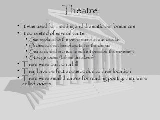 • It was used for meeting and dramatic performances
• It consisted of several parts:
• Skene: place for the performance, it was circular
• Orchestra: first line of seats, for the chorus
• Seats: divided in areas to make it possible the movement
• Storage rooms (behind the skene)
• There were built on a hill
• They have perfect acoustic due to their location
• There were small theatres for reading poetry, they were
called odeon.
Theatre
 