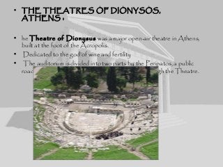 • THE THEATRES OF DIONYSOS,
ATHENS :
• he Theatre of Dionysus was a major open-air theatre in Athens,
built at the foot of the Acropolis.
• Dedicated to the god of wine and fertility
• The auditorium is divided into two parts by the Peripatos, a public
road which also served as a diazoma, a corridor through the Theatre.
 