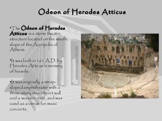 Odeon of Herodes AtticusOdeon of Herodes Atticus
•The Odeon of Herodes
Atticus is a stone theatre
structure located on the south
slope of the Acropolis of
Athens.
•It was built in 161 A.D. by
Herodes Atticus in memory
of his wife.
•It was originally a steep-
sloped amphitheater with a
three-story stone front wall
and a wooden roof, and was
used as a venue for music
concerts.
 