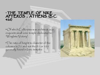 • THE TEMPLE OF NIKE
APTEROS , ATHENS (B.C.
426)
• Of which Callicrates was architect ,is an
exquisite small ionic temple dedicated to
“Wingless Victory”.
•The ratio of height to diameter of the
columns is 7:1 and not the 9:1 or 10:1
generally found in Ionic temples
 