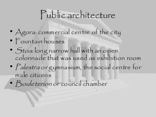 Public architecture
• Agora: commercial centre of the city
• Fountain houses
• Stoa: long narrow hall with an open
colonnade that was used as exhibition room
• Palestra or gymnasium, the social centre for
male citizens
• Bouleterion or council chamber
 