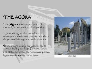 •THE AGORA
•The Agora was an open "place of
assembly" in ancient Greek city-states.
• Later, the agora also served as a
marketplace where merchants kept stalls or
shops to sell their goods amid colonnades.
•It was a large, usually rectangular space
surrounded by buildings. Platforms, altars
and statues of gods, sportsmen and political
figures could also be found there.
 