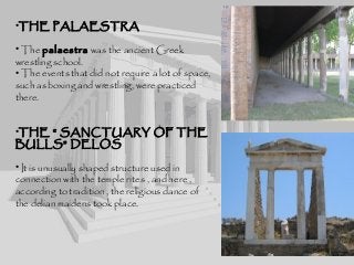 •THE PALAESTRA
• The palaestra was the ancient Greek
wrestling school.
• The events that did not require a lot of space,
such as boxing and wrestling, were practiced
there.
•THE “ SANCTUARY OF THE
BULLS” DELOS
• It is unusually shaped structure used in
connection with the temple rites , and here ,
according to tradition , the religious dance of
the delian maidens took place.
 