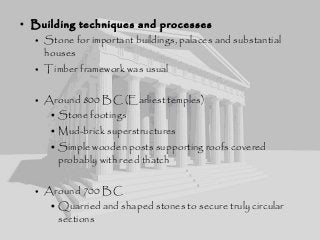 • Building techniques and processes
• Stone for important buildings, palaces and substantial
houses
• Timber framework was usual
• Around 800 BC (Earliest temples)
• Stone footings
• Mud-brick superstructures
• Simple wooden posts supporting roofs covered
probably with reed thatch
• Around 700 BC
• Quarried and shaped stones to secure truly circular
sections
 