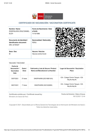 6/12/21 12:46 MINSA - Carnet Vacunación
https://gis.minsa.gob.pe/CarneVacunacion/publico/certificado/index?Tk=pBcDa5okXcn1TguZL64xPTe8+tgvwfm5Tm9RmdIsZRaZJlgTF8+79fF/Q… 1/1
Certificado emitido por / Certificate issued by:

Ministerio de Salud del Perú
Fecha de Emisión / Date of Issue
06/12/2021 12:44
CERTIFICADO DE VACUNACIÓN / VACCINATION CERTIFICATE
Nombre / Name
ROSPIGLIOSI CRUZ DANIEL
ELOY
Fecha de Nacimiento / Date
of birth 

11/10/1968
Documento de Identidad /
Identification document

DNI: 22184327
Nacionalidad / Nationality

PERU
Sexo / Sex 

M
Vacuna / Vaccine

Vacuna contra Covid
Vacunado / Vaccinated
Fecha de
Vacunación /
Vaccination
Date
Dosis /
Dose
Fabricante y Lote de Vacuna / Product
Name and Manufacturer Lot Number
Lugar de Vacunación / Vaccination
Place
30/07/2021 2ª dosis SINOPHARM (202106B1243)
ICA - Colegio Fermin Tanguis - ICA
PALPA PALPA
08/07/2021 1ª dosis SINOPHARM (2021040685)
ICA - Colegio Fermin Tanguis - ICA
PALPA PALPA
Copyright © 2021. Desarrollado por la Oficina General de Tecnologías de la Información del Ministerio de Salud |
Todos los derechos reservados.
 