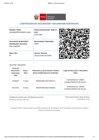 28/3/22, 14:24 MINSA - Carnet Vacunación
https://carnetvacunacion.minsa.gob.pe/#publico/certificado/certificado?Tk=v3-BzVYZwy2r2c9cECjWvtDwIp3ewkBZwTpwqo7OAjDGyE= 1/1
Certificado emitido por / Certificate issued by:

Ministerio de Salud del Perú
Fecha de Emisión / Date of Issue
28/03/2022 14:23
CERTIFICADO DE VACUNACIÓN / VACCINATION CERTIFICATE
Nombre / Name
ALVINAGORTA ERAZO JUAN
Fecha de Nacimiento / Date of
birth 

03/12/1969
Documento de Identidad /
Identification document

DNI: 23662794
Nacionalidad / Nationality

PERU
Sexo / Sex 

M
Vacuna / Vaccine

Vacuna contra la COVID
Vacunado / Vaccinated
Fecha de
Vacunación /
Vaccination
Date
Dosis /
Dose
Fabricante y Lote de Vacuna / Product
Name and Manufacturer Lot Number
Lugar de Vacunación / Vaccination
Place
13/09/2021 1ª dosis SINOPHARM (202107B1817)
HUANCAVELICA - MISMO
ESTABLECIMIENTO DE SALUD -
05/12/2021 2ª dosis SINOPHARM (B2021082364)
HUANCAVELICA - MISMO
ESTABLECIMIENTO DE SALUD -
Copyright © 2021. Desarrollado por la Oficina General de Tecnologías de la Información del Ministerio de Salud |
Todos los derechos reservados.
 