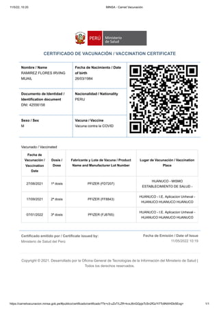 11/5/22, 10:20 MINSA - Carnet Vacunación
https://carnetvacunacion.minsa.gob.pe/#publico/certificado/certificado?Tk=v3-uZxT/LZR+kvxJ6nGGpjsTcSn2fGzYi7Tc8NXHDb5Eog= 1/1
Certificado emitido por / Certificate issued by:

Ministerio de Salud del Perú
Fecha de Emisión / Date of Issue
11/05/2022 10:19
CERTIFICADO DE VACUNACIÓN / VACCINATION CERTIFICATE
Nombre / Name
RAMIREZ FLORES IRVING
MIJAIL
Fecha de Nacimiento / Date
of birth 

26/03/1984
Documento de Identidad /
Identification document

DNI: 42556158
Nacionalidad / Nationality

PERU
Sexo / Sex 

M
Vacuna / Vaccine

Vacuna contra la COVID
Vacunado / Vaccinated
Fecha de
Vacunación /
Vaccination
Date
Dosis /
Dose
Fabricante y Lote de Vacuna / Product
Name and Manufacturer Lot Number
Lugar de Vacunación / Vaccination
Place
27/08/2021 1ª dosis PFIZER (FD7207)
HUANUCO - MISMO
ESTABLECIMIENTO DE SALUD -
17/09/2021 2ª dosis PFIZER (FF8843)
HUANUCO - I.E. Aplicacion Unheval -
HUANUCO HUANUCO HUANUCO
07/01/2022 3ª dosis PFIZER (FJ8765)
HUANUCO - I.E. Aplicacion Unheval -
HUANUCO HUANUCO HUANUCO
Copyright © 2021. Desarrollado por la Oficina General de Tecnologías de la Información del Ministerio de Salud |
Todos los derechos reservados.
 