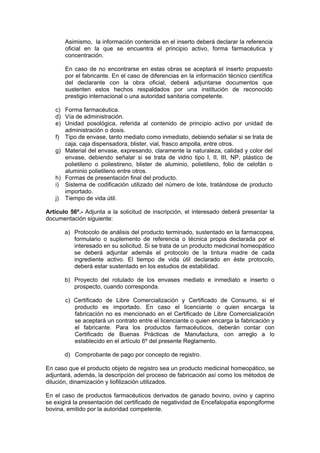 Asimismo, la información contenida en el inserto deberá declarar la referencia
oficial en la que se encuentra el principio activo, forma farmacéutica y
concentración.
En caso de no encontrarse en estas obras se aceptará el inserto propuesto
por el fabricante. En el caso de diferencias en la información técnico científica
del declarante con la obra oficial, deberá adjuntarse documentos que
sustenten estos hechos respaldados por una institución de reconocido
prestigio internacional o una autoridad sanitaria competente.
c) Forma farmacéutica.
d) Vía de administración.
e) Unidad posológica, referida al contenido de principio activo por unidad de
administración o dosis.
f) Tipo de envase, tanto mediato como inmediato, debiendo señalar si se trata de
caja, caja dispensadora, blister, vial, frasco ampolla, entre otros.
g) Material del envase, expresando, claramente la naturaleza, calidad y color del
envase, debiendo señalar si se trata de vidrio tipo I, II, III, NP, plástico de
polietileno o poliestireno, blister de aluminio, polietileno, folio de celofán o
aluminio polietileno entre otros.
h) Formas de presentación final del producto.
i) Sistema de codificación utilizado del número de lote, tratándose de producto
importado.
j) Tiempo de vida útil.
Artículo 56º.- Adjunta a la solicitud de inscripción, el interesado deberá presentar la
documentación siguiente:
a) Protocolo de análisis del producto terminado, sustentado en la farmacopea,
formulario o suplemento de referencia o técnica propia declarada por el
interesado en su solicitud. Si se trata de un producto medicinal homeopático
se deberá adjuntar además el protocolo de la tintura madre de cada
ingrediente activo. El tiempo de vida útil declarado en éste protocolo,
deberá estar sustentado en los estudios de estabilidad.
b) Proyecto del rotulado de los envases mediato e inmediato e inserto o
prospecto, cuando corresponda.
c) Certificado de Libre Comercialización y Certificado de Consumo, si el
producto es importado. En caso el licenciante o quien encarga la
fabricación no es mencionado en el Certificado de Libre Comercialización
se aceptará un contrato entre el licenciante o quien encarga la fabricación y
el fabricante. Para los productos farmacéuticos, deberán contar con
Certificado de Buenas Prácticas de Manufactura, con arreglo a lo
establecido en el artículo 6º del presente Reglamento.
d) Comprobante de pago por concepto de registro.
En caso que el producto objeto de registro sea un producto medicinal homeopático, se
adjuntará, además, la descripción del proceso de fabricación así como los métodos de
dilución, dinamización y liofilización utilizados.
En el caso de productos farmacéuticos derivados de ganado bovino, ovino y caprino
se exigirá la presentación del certificado de negatividad de Encefalopatia espongiforme
bovina, emitido por la autoridad competente.
 