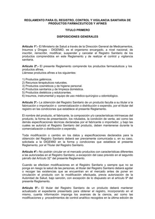 REGLAMENTO PARA EL REGISTRO, CONTROL Y VIGILANCIA SANITARIA DE
PRODUCTOS FARMACEUTICOS Y AFINES
TITULO PRIMERO
DISPOSICIONES GENERALES
Artículo 1º.- El Ministerio de Salud a través de la Dirección General de Medicamentos,
Insumos y Drogas - DIGEMID, es el organismo encargado, a nivel nacional, de
inscribir, reinscribir, modificar, suspender y cancelar el Registro Sanitario de los
productos comprendidos en este Reglamento y de realizar el control y vigilancia
sanitaria.
Artículo 2º.- El presente Reglamento comprende los productos farmacéuticos y los
productos afines.
Llámese productos afines a los siguientes:
1) Productos galénicos.
2) Recursos terapéuticos naturales.
3) Productos cosméticos y de higiene personal.
4) Productos sanitarios y de limpieza doméstica.
5) Productos dietéticos y edulcorantes.
6) Insumos, instrumental y equipo de uso médico-quirúrgico u odontológico.
Artículo 3º.- La obtención del Registro Sanitario de un producto faculta a su titular a la
fabricación o importación o comercialización o distribución o expendio, por el titular del
registro en las condiciones que establece el presente Reglamento.
El nombre del producto, el fabricante, la composición y/o características intrínsecas del
producto, la forma de presentación, los rotulados, la condición de venta, así como las
demás especificaciones técnicas declaradas por el fabricante o importador, y bajo las
cuales se autorizó el Registro Sanitario del producto, deben mantenerse durante la
comercialización o distribución o expendio.
Toda modificación o cambio en los datos y especificaciones declarados para la
obtención del Registro Sanitario deberá ser previamente comunicada o, en su caso,
solicitada a la DIGEMID en la forma y condiciones que establece el presente
Reglamento, por el Titular del Registro Sanitario.
Artículo 4º.- No podrán circular en el mercado productos con características diferentes
a las autorizadas en el Registro Sanitario, a excepción del caso previsto en el segundo
párrafo del Artículo 32° del presente Reglamento.
Cuando se efectúen modificaciones en el Registro Sanitario y siempre que no se
ponga en riesgo la salud de las personas, el titular del Registro Sanitario deberá agotar
o recoger las existencias que se encuentran en el mercado antes de poner en
circulación el producto con la modificación efectuada, previa autorización de la
Autoridad de Salud, bajo sanción, con excepción de lo dispuesto en el artículo 9º del
presente Reglamento.
Artículo 5º.- El titular del Registro Sanitario de un producto deberá mantener
actualizado el expediente presentado para obtener el registro, incorporando en el
mismo, cuanta información imponga los avances de la ciencia, así como las
modificaciones y procedimientos de control analítico recogidos en la última edición de
 