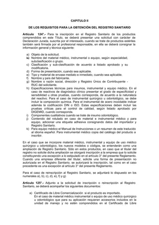 CAPITULO II
DE LOS REQUISITOS PARA LA OBTENCIÓN DEL REGISTRO SANITARIO
Artículo 124°.- Para la inscripción en el Registro Sanitario de los productos
comprendidos en este Título, se deberá presentar una solicitud con carácter de
Declaración Jurada, suscrita por el interesado, cuando se trate de productos estériles
también será firmada por el profesional responsable, en ella se deberá consignar la
información general y técnica siguiente:
a) Objeto de la solicitud.
b) Nombre del material médico, instrumental o equipo, según especialidad,
subclasificación o grupo.
c) Clasificación y sub-clasificación de acuerdo a listado aprobado y su
modificatoria.
d) Forma de presentación, cuando sea aplicable.
e) Tipo y material de envase mediato e inmediato, cuando sea aplicable.
f) Nombre y país del fabricante.
g) Nombre o razón social, dirección y Registro Único de Contribuyente -
RUC del solicitante.
h) Especificaciones técnicas para insumos, instrumental y equipo médico. En el
caso de reactivos de diagnóstico clínico presentar el grado de especificidad y
sensibilidad u otras pruebas, cuando corresponda, de acuerdo a la naturaleza
del reactivo. Para el caso de instrumental quirúrgico u odontológico, se debe
incluir la composición química. Para el instrumental de acero inoxidable indicar
además la codificación DIN o ISO. Estas especificaciones deben incluir las
pruebas críticas para el control de calidad, según listado aprobado por
DIGEMID, cuando corresponda.
i) Componentes cualitativos cuando se trate de insumo odontológico.
j) Contenido del rotulado en caso de material e instrumental médico y para
equipo, adicionar una etiqueta adhesiva consignando datos del importador y
Registro Sanitario.
k) Para equipo médico el Manual de Instrucciones o un resumen de este traducido
al idioma español. Para instrumental médico copia del catálogo del producto a
inscribir.
En el caso que se incorpore material médico, instrumental y equipo de uso médico
quirúrgico u odontológico, los nuevos modelos o códigos, se entenderán como una
ampliación de Registro Sanitario. Sólo en estos productos, en caso que el titular del
registro no solicite dicha ampliación se otorgará inscripción a la empresa que lo solicite
constituyendo una excepción a lo estipulado en el artículo 3° del presente Reglamento.
Cuando una empresa diferente del titular, solicite una forma de presentación no
autorizada en el Registro Sanitario, se autorizará la inscripción, tal como en el caso
precedente es una excepción al artículo 3° del presente Reglamento.
Para el caso de reinscripción al Registro Sanitario, se adjuntará lo dispuesto en los
numerales a), b), c), d), e), f) y g)
Artículo 125°.- Adjunto a la solicitud de inscripción o reinscripción al Registro
Sanitario, se deberá acompañar los siguientes documentos:
a) Certificado de Libre Comercialización si el producto es importado.
En el caso de material médico instrumental o equipo de uso médico quirúrgico
u odontológico que para su aplicación requieran accesorios incluidos en la
unidad de manejo y no estén comprendidos en el Certificado de Libre
 