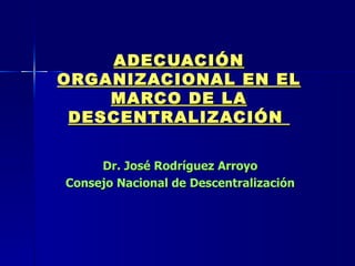 ADECUACIÓN ORGANIZACIONAL EN EL MARCO DE LA DESCENTRALIZACIÓN  Dr. José Rodríguez Arroyo  Consejo Nacional de Descentralización  