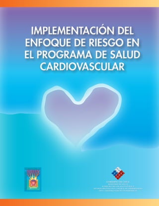 Implementación del
enfoque de riesgo en
el Programa de Salud
Cardiovascular
Implementación del
enfoque de riesgo en
el Programa de Salud
Cardiovascular
GOBIERNO DE CHILE
Ministerio de Salud
SUBSECRETARIA DE SALUD PÚBLICA
DIVISION PREVENCION Y CONTROL DE ENFERMEDADES
DPTO. ENFERMEDADES NO TRANSMISIBLES
 