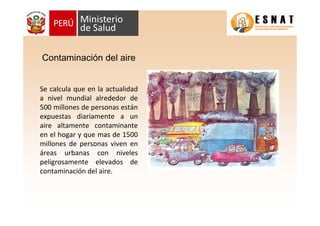 Contaminación del aire
Se calcula que en la actualidad
a nivel mundial alrededor de
500 millones de personas están
expuestas diariamente a un
aire altamente contaminante
en el hogar y que mas de 1500
millones de personas viven en
áreas urbanas con niveles
peligrosamente elevados de
contaminación del aire.
 