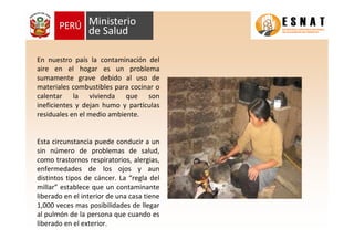 En nuestro país la contaminación del
aire en el hogar es un problema
sumamente grave debido al uso de
materiales combustibles para cocinar o
calentar la vivienda que son
ineficientes y dejan humo y partículas
residuales en el medio ambiente.
Esta circunstancia puede conducir a un
sin número de problemas de salud,
como trastornos respiratorios, alergias,
enfermedades de los ojos y aun
distintos tipos de cáncer. La “regla del
millar” establece que un contaminante
liberado en el interior de una casa tiene
1,000 veces mas posibilidades de llegar
al pulmón de la persona que cuando es
liberado en el exterior.
 
