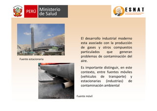 El desarrollo industrial moderno
esta asociado con la producción
de gases y otros compuestos
particulados que generan
problemas de contaminación del
aire.
Es importante distinguir, en este
contexto, entre fuentes móviles
(vehículos de transporte) y
estacionarias (industrias) de
contaminación ambiental
Fuente estacionaria
Fuente móvil
 