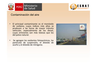 • El principal contaminante es el monóxido
de carbono, cuyos índices más altos se
producen a las horas de mayor tránsito
vehicular, especialmente de los diesel,
cuyas emisiones son más tóxicas que los
del polvo natural.
• Se agregan los oxidantes fotoquímicos, las
partículas de suspensión, el dióxido de
azufre y el dióxido de nitrógeno.
Contaminación del aire
 