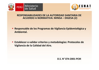 Responsable de los Programas de Vigilancia Epidemiológica y
Ambiental.
Establecer o validar criterios y metodologías: Protocolos de
Vigilancia de la Calidad del Aire.
RESPONSABILIDADES DE LA AUTORIDAD SANITARIA DERESPONSABILIDADES DE LA AUTORIDAD SANITARIA DE
ACUERDO A NORMATIVA: MINSAACUERDO A NORMATIVA: MINSA –– DIGESA (2)DIGESA (2)
D.SD.S.. NN°° 074074--20012001--PCMPCM
 