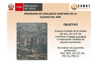 OBJETIVOOBJETIVO
Evaluar el estado de la calidad
del aire, con el fin de
cuantificar el riesgo a la saludriesgo a la salud
e implementar medidas de
solución pertinentes.
Se evalúan los siguientes
parámetros:
SO2, NO2, O3, CO, Pb,
PM 10 y PM 2.5
PROGRAMA DE VIGILANCIA SANITARIA DE LAPROGRAMA DE VIGILANCIA SANITARIA DE LA
CALIDAD DEL AIRECALIDAD DEL AIRE
 