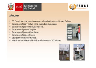 AAÑÑO 2007O 2007
05 Estaciones de monitoreo de calidad del aire en Lima y Callao.
Estaciones fijas y móvil en la ciudad de Arequipa.
Estaciones fijas en la ciudad de Ilo.
Estaciones fijas en Trujillo.
Estaciones fijas en Chimbote.
Estaciones fijas en Cusco.
Equipamiento automático.
Medición de Material Particulado Menor a 10 micras
 