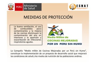 MEDIDAS DE PROTECCIÓN
La buena ventilación, el uso
de combustibles poco
contaminantes y la mejora
de las cocinas disminuyen la
contaminación del aire en
interiores y la aparición y
exacerbación de infecciones
respiratorias agudas.
La Campaña “Medio millón de Cocinas Mejoradas por un Perú sin Humo”,
constituye la implementación de un proyecto de desarrollo social que mejorará
las condiciones de salud y los niveles de nutrición de las poblaciones andinas.
 