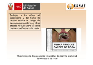 Proteger a los niños del
tabaquismo y del humo de
tabaco reduce el riesgo de
trastornos respiratorios y otros
efectos nocivos para la salud
que se manifiestan más tarde.
Uso obligatorio de propaganda en cajetillas de cigarrillo a solicitud
del Ministerio de Salud
 