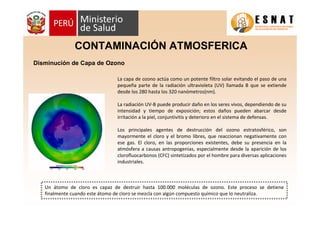 Disminución de Capa de Ozono
CONTAMINACIÓN ATMOSFERICA
La capa de ozono actúa como un potente filtro solar evitando el paso de una
pequeña parte de la radiación ultravioleta (UV) llamada B que se extiende
desde los 280 hasta los 320 nanómetros(nm).
La radiación UV-B puede producir daño en los seres vivos, dependiendo de su
intensidad y tiempo de exposición; estos daños pueden abarcar desde
irritación a la piel, conjuntivitis y deterioro en el sistema de defensas.
Los principales agentes de destrucción del ozono estratosférico, son
mayormente el cloro y el bromo libres, que reaccionan negativamente con
ese gas. El cloro, en las proporciones existentes, debe su presencia en la
atmósfera a causas antropogenias, especialmente desde la aparición de los
clorofluocarbonos (CFC) sintetizados por el hombre para diversas aplicaciones
industriales.
Un átomo de cloro es capaz de destruir hasta 100.000 moléculas de ozono. Este proceso se detiene
finalmente cuando este átomo de cloro se mezcla con algún compuesto químico que lo neutraliza.
 