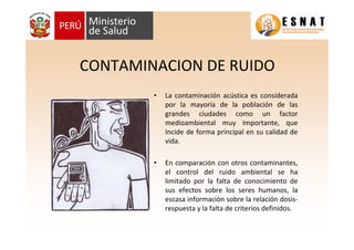 CONTAMINACION DE RUIDO
• La contaminación acústica es considerada
por la mayoría de la población de las
grandes ciudades como un factor
medioambiental muy Importante, que
Incide de forma principal en su calidad de
vida.
• En comparación con otros contaminantes,
el control del ruido ambiental se ha
limitado por la falta de conocimiento de
sus efectos sobre los seres humanos, la
escasa información sobre la relación dosis-
respuesta y la falta de criterios definidos.
 