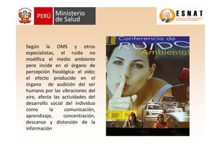 Según la OMS y otros
especialistas, el ruido no
modifica el medio ambiente
pero incide en el órgano de
percepción fisiológica: el oído;
el efecto producido en el
órgano de audición del ser
humano por las vibraciones del
aire, afecta las actividades del
desarrollo social del individuo
como la comunicación,
aprendizaje, concentración,
descanso y distorsión de la
información
 