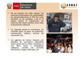 • De las fuentes de ruido urbano, los
vehículos motorizados son responsables
de aproximadamente el 70% del ruido
presente en las ciudades, y de él, el
mayor aporte lo representan los
vehículos de mayor tamaño, entre ellos
la locomoción colectiva.
• Un segundo grupo lo constituyen las
«fuentes fijas», es decir, las Industrias,
construcción, talleres, centros de
recreación, etc.
• Los agentes de menor Impacto son
aquellos de ocurrencia esporádica
como: gritos de los niños, conciertos al
aire libre, ferias y vendedores
callejeros, sonidos de animales
domésticos, fuegos artificiales, etc.
 