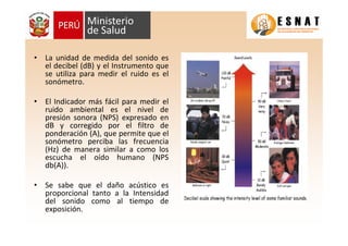 • La unidad de medida del sonido es
el decibel (dB) y el Instrumento que
se utiliza para medir el ruido es el
sonómetro.
• El Indicador más fácil para medir el
ruido ambiental es el nivel de
presión sonora (NPS) expresado en
dB y corregido por el filtro de
ponderación (A), que permite que el
sonómetro perciba las frecuencia
(Hz) de manera similar a como los
escucha el oído humano (NPS
db(A)).
• Se sabe que el daño acústico es
proporcional tanto a la Intensidad
del sonido como al tiempo de
exposición.
 