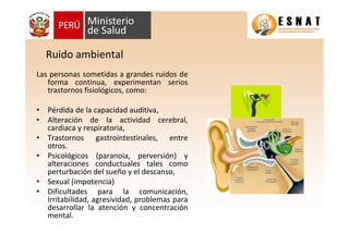 Ruido ambiental
Las personas sometidas a grandes ruidos de
forma continua, experimentan serios
trastornos fisiológicos, como:
• Pérdida de la capacidad auditiva,
• Alteración de la actividad cerebral,
cardiaca y respiratoria,
• Trastornos gastrointestinales, entre
otros.
• Psicológicos (paranoia, perversión) y
alteraciones conductuales tales como
perturbación del sueño y el descanso,
• Sexual (impotencia)
• Dificultades para la comunicación,
Irritabilidad, agresividad, problemas para
desarrollar la atención y concentración
mental.
 