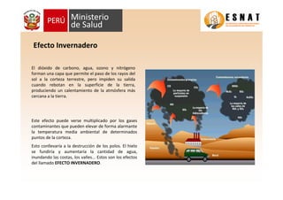 El dióxido de carbono, agua, ozono y nitrógeno
forman una capa que permite el paso de los rayos del
sol a la corteza terrestre, pero impiden su salida
cuando rebotan en la superficie de la tierra,
produciendo un calentamiento de la atmósfera más
cercana a la tierra.
Efecto Invernadero
Este efecto puede verse multiplicado por los gases
contaminantes que pueden elevar de forma alarmante
la temperatura media ambiental de determinados
puntos de la corteza.
Esto conllevaría a la destrucción de los polos. El hielo
se fundiría y aumentaría la cantidad de agua,
inundando las costas, los valles... Estos son los efectos
del llamado EFECTO INVERNADERO.
 