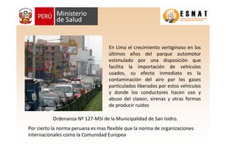 En Lima el crecimiento vertiginoso en los
últimos años del parque automotor
estimulado por una disposición que
facilita la importación de vehículos
usados, su efecto inmediato es la
contaminación del aire por los gases
particulados liberados por estos vehículos
y donde los conductores hacen uso y
abuso del claxon, sirenas y otras formas
de producir ruidos
Ordenanza Nº 127-MSI de la Municipalidad de San Isidro.
Por cierto la norma peruana es mas flexible que la norma de organizaciones
internacionales como la Comunidad Europea
 
