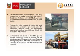 • Estudios realizados en 1979 por la USACH4 y
en 1989 por el SESMA, describían que el ruido
de tránsito fluctuaba entre 65-71 dB A, siendo
la calle con mayor medición de ruido de 78,6
db (A).
• En relación a los niveles de ruido que está
expuesto un pasajero que hace uso del
transporte público, todas las mediciones
superan el máximo permitido de 60 dB (A)
para zonas industriales.
• En relación a este punto es discutible que los
valores permitidos para el Interior de los
buses sean considerablemente más altos que
los exigidos para la Industria, considerando la
cantidad de población que es directamente
afectada.
 