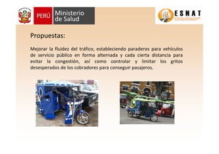 Mejorar la fluidez del tráfico, estableciendo paraderos para vehículos
de servicio público en forma alternada y cada cierta distancia para
evitar la congestión, así como controlar y limitar los gritos
desesperados de los cobradores para conseguir pasajeros.
Propuestas:
 